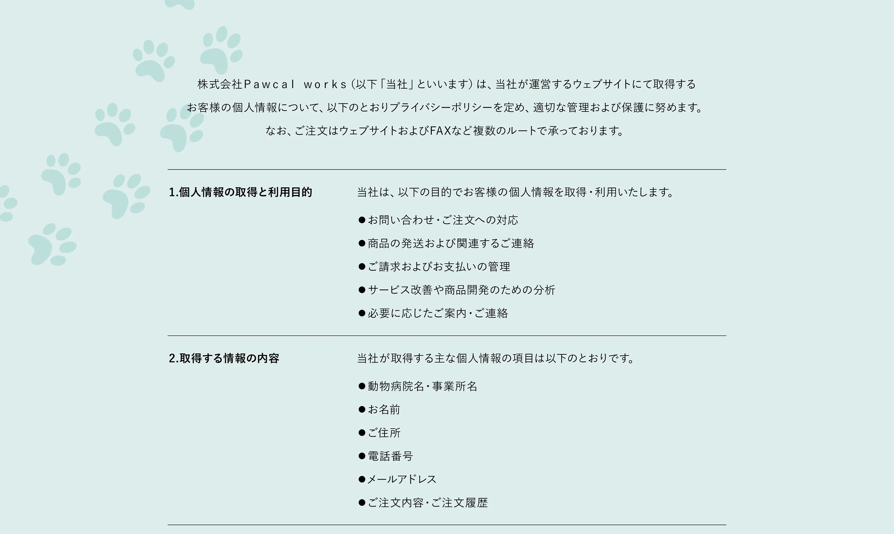株式会社Pawcal works（以下「当社」といいます）は、当社が運営するウェブサイトにおいて取得するお客様の個人情報について、以下のとおりプライバシーポリシーを定め、適切な管理および保護に努めます。　1. 個人情報の取得と利用目的 当社は、以下の目的でお客様の個人情報を取得・利用いたします。・お問い合わせ・ご注文への対応・商品の発送および関連するご連絡・ご請求およびお支払いの管理・サービス改善や商品開発のための分析・必要に応じたご案内・ご連絡　2. 取得する情報の内容　当社が取得する個人情報の主な項目は以下のとおりです。・お名前・動物病院名・事業所名・ご住所・電話番号・メールアドレス ご注文内容・ご注文履歴