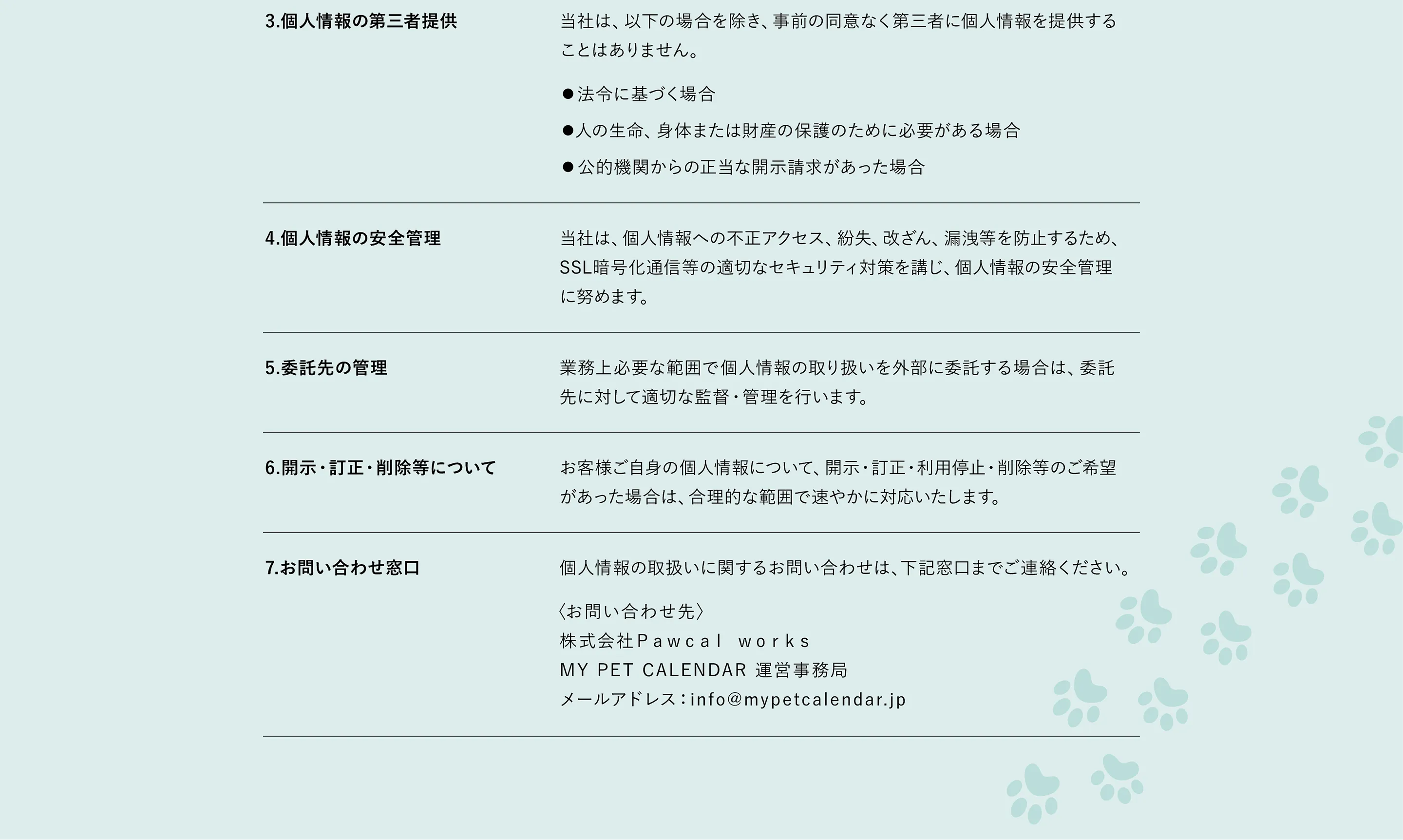 3.個人情報の第三者提供 当社は、以下の場合を除き、事前の同意なく第三者に個人情報を提供することはありません。●法令に基づく場合●人の生命、身体または財産の保護のために必要がある場合●公的機関からの正当な開示請求があった場合　個人情報の安全管理 当社は、個人情報への不正アクセス、紛失、改ざん、漏洩などを防止するため、SSL暗号化通信等の適切なセキュリティ対策を講じ、個人情報の安全管理に努めます。　委託先の管理 業務上必要な範囲で個人情報の取り扱いを外部に委託する場合は、委託先に対して適切な監督・管理を行います。　開示・訂正・削除等について お客様ご自身の個人情報について、開示・訂正・利用停止・削除等のご希望があった場合には、合理的な範囲で速やかに対応いたします。　お問い合わせ窓口 個人情報の取り扱いに関するお問い合わせは、以下の窓口までご連絡ください。＜お問い合わせ先＞　株式会社Pawcal works 個人情報管理責任者：松浦哲也 メールアドレス：info@mypetcalendar.jp