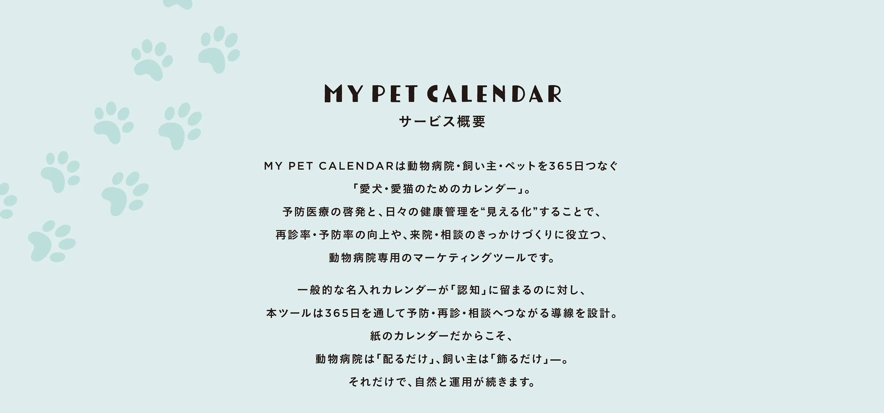 MY PET CALENDAR は動物病院・飼い主・ペットを 365 日つなぐ愛犬・愛猫のためのカレンダー」。予防医療の啓発と、日々の健康管理を “見える化” することで、再診率・予防率の向上や、来院・相談のきっかけづくりに役立つ、動物病院専用のマーケティングツールです。一般的な名入れカレンダーが「認知」に留まるのに対し、本ツールは 365 日を通して予防・再診・相談へつながる導線を設計。紙のカレンダーだからこそ、動物病院は「配るだけ」、飼い主は「飾るだけ」。それだけで、自然と運用が続きます。