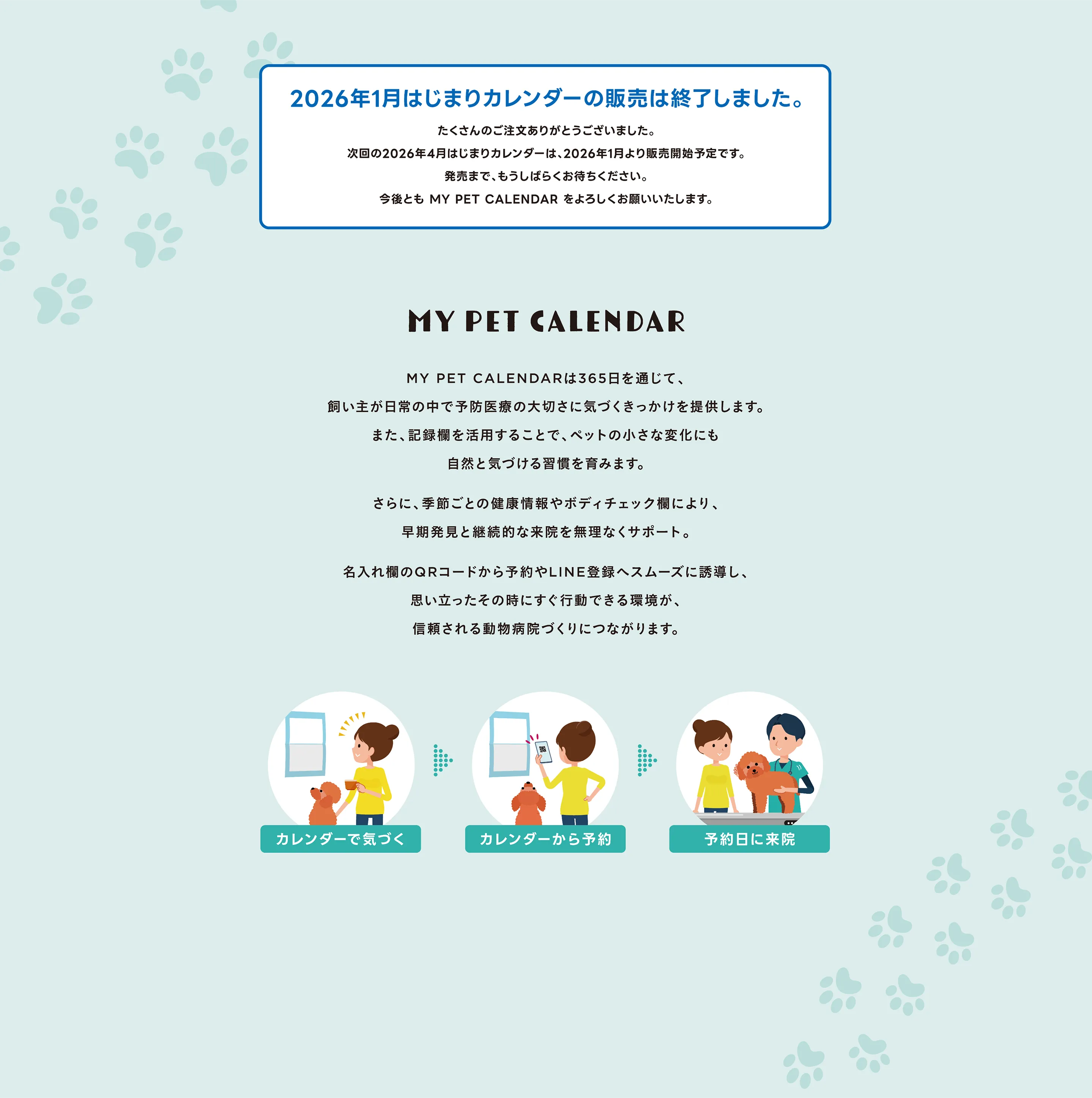 MY PET CALENDAR MY PET CALENDARは365日を通じて、飼い主が日常の中で予防医療の大切さに気づくきっかけを提供します。また、記録欄を活用することで、ペットの小さな変化にも自然と気づける習慣を育みます。さらに、季節ごとの健康情報やボディチェック欄により、早期発見と継続的な来院を無理なくサポート。名入れ欄のQRコードから予約やLINE登録へスムーズに誘導し、思い立ったその時にすぐ行動できる環境が、信頼される動物病院づくりにつながります。