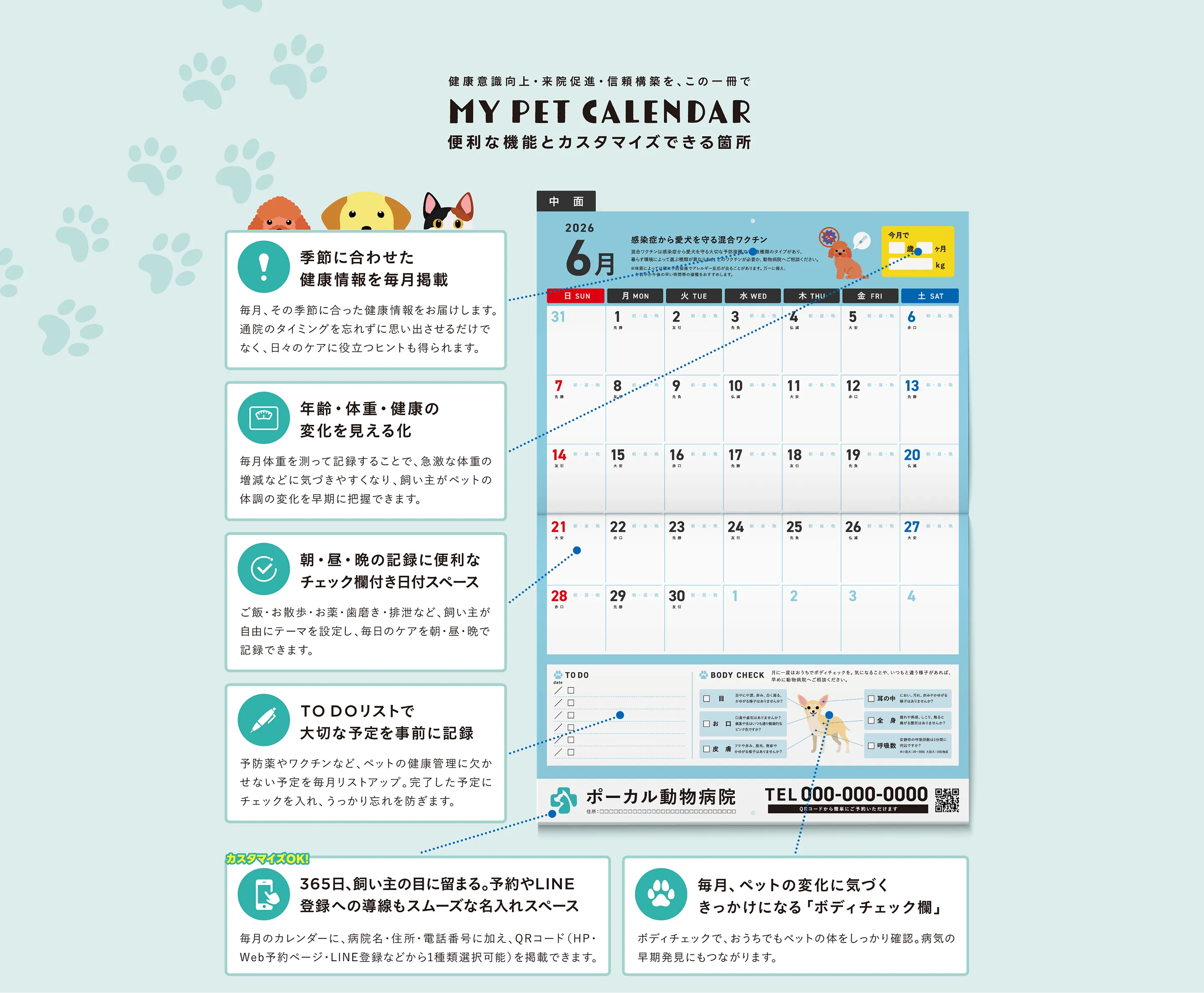 健康意識向上・来院促進・信頼構築を、この一冊で MY PET CALENDAR 便利な機能とカスタマイズできる箇所 ・季節に合わせた健康情報を毎月掲載・年齢・体重・健康の変化を見える化・朝・昼・晩の記録に便利なチェック欄付き日付スペース・TODOリストで大切な予定を事前に記録・365日、飼い主の目に留まる。予約やLINE登録への導線もスムーズな名入れスペース・毎月、ペットの変化に気づくきっかけになる「ボディチェック欄」
