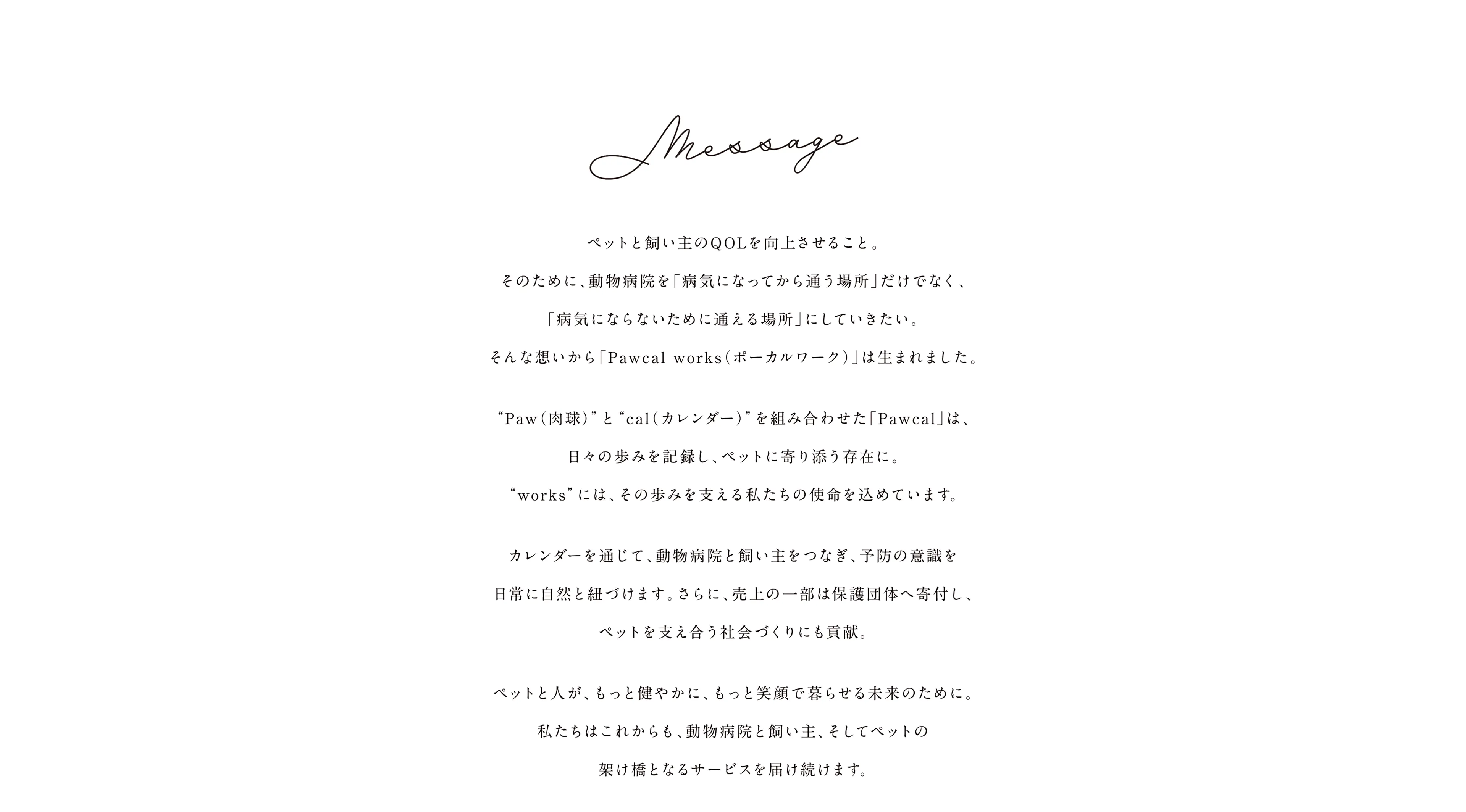 Message　動物病院をもっと身近に、もっと通いやすく。そんな想いから「Pawcal works（ポーカルワーク）」は誕生しました。“Paw（肉球）”と“cal（カレンダー）”を組み合わせた「Pawcal」は、日々の歩みを記録し、ペットに寄り添う存在に。“works”には、その歩みを支える私たちの使命を込めています。カレンダーを通じて、動物病院と飼い主をつなぎ、予防の意識を日常に自然と紐づけます。さらに、売上の一部は保護団体へ寄付し、ペットを支え合う社会づくりに貢献。ペットと人が、もっと健やかに、もっと笑顔で暮らせる未来のために。私たちはこれからも、動物病院と飼い主、そしてペットの架け橋となるサービスを届け続けます。