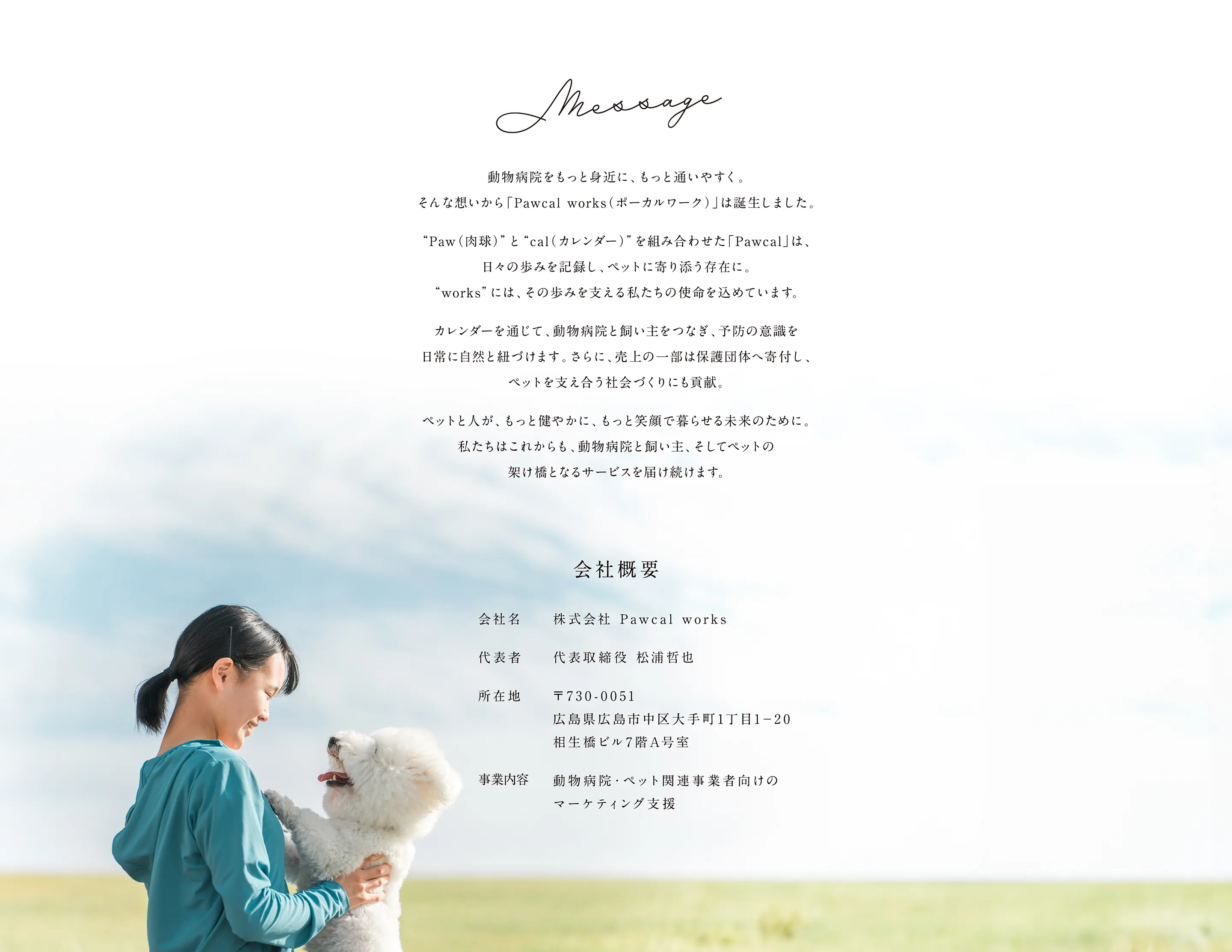 Message 動物病院をもっと身近に、もっと通いやすく。そんな想いから「Pawcal works(ポーカルワーク)」は誕生しました。“Paw(肉球)”と“cal(カレンダー)”を組み合わせた「Pawcal」は、日々の歩みを記録し、ペットに寄り添う存在に。“works”には、その歩みを支える私たちの使命を込めています。カレンダーを通じて、動物病院と飼い主をつなぎ、予防の意識を日常に自然と紐づけます。さらに、売上の一部は保護団体へ寄付し、ペットを支え合う社会づくりに貢献。ペットと人が、もっと健やかに、もっと笑顔で暮らせる未来のために。私たちはこれからも、動物病院と飼い主、そしてペットの架け橋となるサービスを届け続けます。 株式会社 Pawcal works 代表取締役 松浦哲也 〒730-0051 広島県広島市中区大手町1丁目1-20 相生橋ビル7階A号室 動物病院・ペット関連事業者向けのマーケティング支援