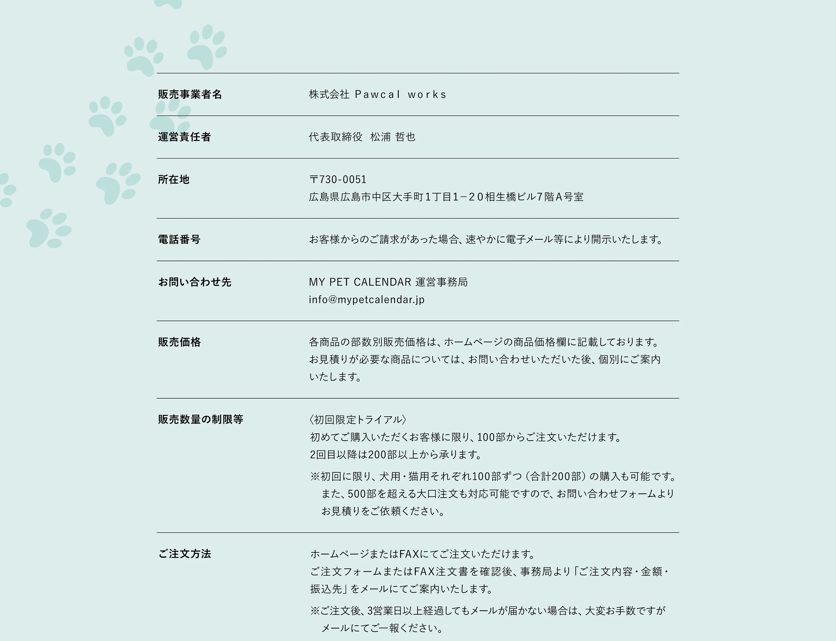 販売事業者名 株式会社 Pawcal works　運営責任者 代表取締役 松浦哲也　所在地 〒730-0051広島県広島市中区大手町1丁目1-20 相生橋ビル7階A号室　電話番号 電話番号は、個別対応としてお客様からのご請求があった場合、速やかに電子メール等により開示いたします。　お問い合わせ info@mypetcalendar.jp 　販売価格 商品ごとの販売価格は、価格欄に記載しております。お見積りが必要な商品につきましては、お問い合わせ後に個別にご案内いたします。　商品代金以外の必要料金 銀行振込手数料（お客様ご負担）　送料について 送料はすべて商品価格に含まれており、1か所までの配送料は無料です。分納（複数配送先）をご希望の場合、1配送先追加ごとに1,500円（税込）の送料を頂戴いたします。　お支払い方法 銀行振込（ご注文後、指定口座をご案内いたします）※振込手数料はお客様のご負担となります。FAXでのご注文については、内容を確認のうえ、振込先情報をメールでご案内いたします。HPでのご注文については、担当者より「印刷内容確認」のメールをお送りします。印刷内容が確定後、振込先情報をメールでご案内いたします。ご注文後、3営業日以上経過してもメールが届かない場合は、お手数ですがご一報ください。