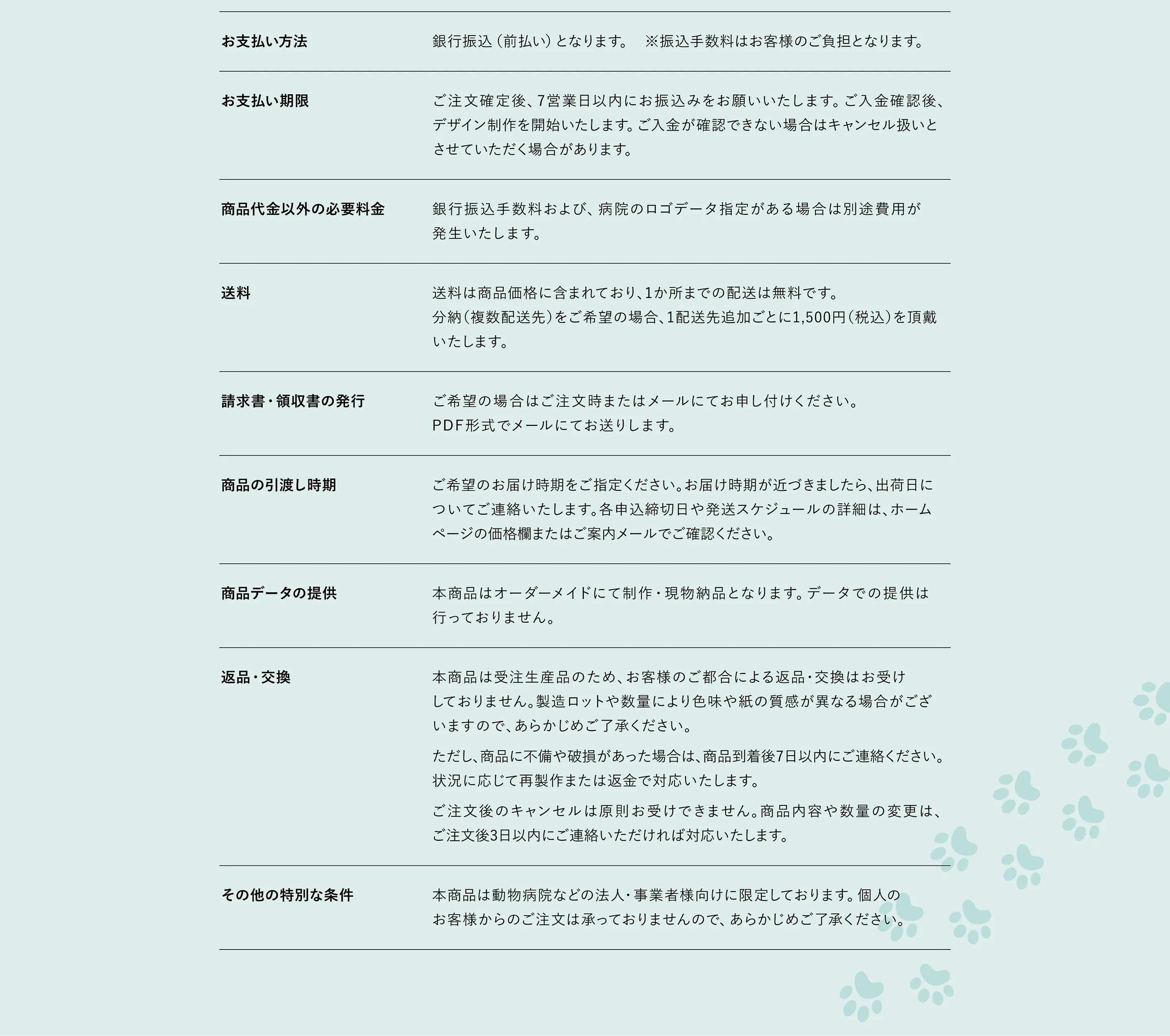 お支払い期限 ご注文確定後、7営業日以内にお振込みをお願いいたします。ご入金確認後、デザイン制作・印刷・発送準備を開始いたします。ご入金が確認できない場合は、キャンセル扱いとさせていただく場合がございます。　請求書・領収書の発行について 請求書・領収書の発行をご希望の場合は、ご注文時またはメールにてお申し付けください。PDF形式にてメール添付でお送りします。　商品の引渡時期 ご希望のお届け時期をご指定ください。ご注文内容を確認の上、納期についてご連絡いたします。各申込締切日や発送スケジュールの詳細は商品ページまたはご案内メールをご確認ください。　返品・交換について 本サービスは受注生産品のため、お客様のご都合による返品・交換はお受けしておりません。ただし、商品に不備や破損があった場合は、商品到着後7日以内にご連絡ください。状況に応じて再製作または返金にて対応いたします。なお、ご注文後のキャンセルは原則お受けできません。商品内容や数量の変更をご希望の場合は、ご注文後3日以内にご連絡ください。　販売数量の制限等 一部商品において販売数量に制限がある場合がございます。詳細はお問い合わせください。500部を超える大口注文についても対応可能ですので、お見積りをご依頼ください。　申込の有効期限 各商品ページに記載の期間内にお申し込みください。　その他の特別な条件 本サービスは動物病院などの法人・事業者様向けに限定して提供しております。個人のお客様からのご注文は承っておりませんので、あらかじめご了承ください。