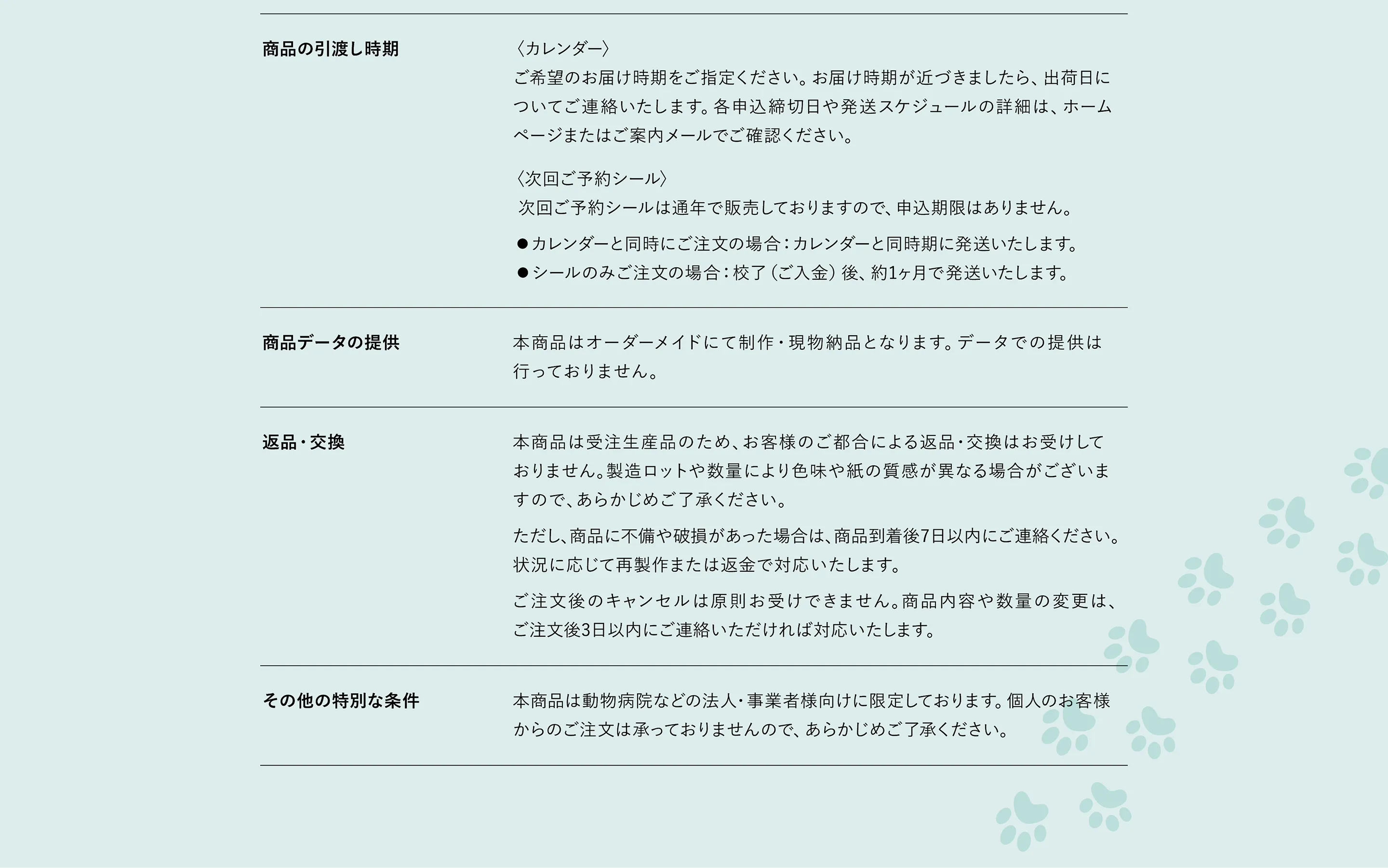 商品の引渡し時期〈カレンダー〉 ご希望のお届け時期をご指定ください。お届け時期が近づきましたら、出荷日に ついてご連絡いたします。各申し込み締切日や発送スケジュールの詳細は、ホームページまたはご案内メールでご確認ください。 〈次回ご予約シール〉 次回ご予約シールは通年で販売しておりますので、申込期限はありません。 ●カレンダーと同時にご注文の場合：カレンダーと同時期に発送いたします。 ●シールのみご注文の場合：校了（ご入金）後、約1ヶ月で発送いたします。 商品データの提供 本商品はオーダーメイドにて制作・現物納品となります。データでの提供は行っておりません。 返品・交換 本商品は受注生産品のため、お客様のご都合による返品・交換はお受けしておりません。製造ロットや数量により色味や紙の質感が異なる場合がございますので、あらかじめご了承ください。ただし、商品に不備や破損があった場合は、商品到着後7日以内にご連絡ください。状況に応じて再製作または返金で対応いたします。 ご注文後のキャンセルは原則お受けできません。商品の内容や数量の変更は、ご注文後3日以内にご連絡いただければ対応いたします。 その他の特別な条件 本商品は動物病院などの法人・事業者様向けに限定しております。個人のお客様からのご注文は承っておりませんので、あらかじめご了承ください。